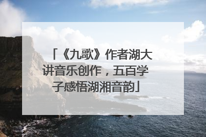《九歌》作者湖大讲音乐创作，五百学子感悟湖湘音韵