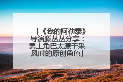 《我的阿勒泰》导演滕丛丛分享：男主角巴太源于采风时的原创角色