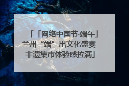 「网络中国节·端午」兰州“端”出文化盛宴 非遗集市体验感拉满
