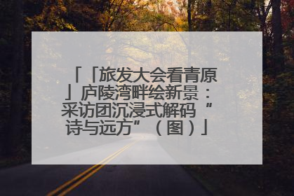「旅发大会看青原」庐陵湾畔绘新景：采访团沉浸式解码“诗与远方”（图）