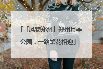 「风物郑州」郑州月季公园：一路繁花相迎