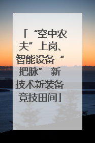 “空中农夫”上岗、智能设备“把脉” 新技术新装备竞技田间
