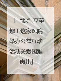 “粽”享童趣！这家医院举办公益互动活动关爱困难患儿