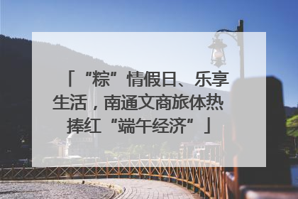 “粽”情假日、乐享生活，南通文商旅体热捧红“端午经济”