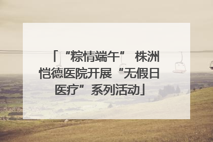 “粽情端午” 株洲恺德医院开展“无假日医疗”系列活动