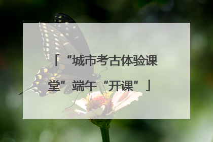 “城市考古体验课堂”端午“开课”