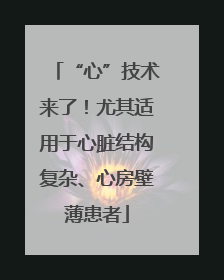 “心”技术来了！尤其适用于心脏结构复杂、心房壁薄患者