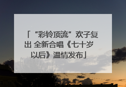 “彩铃顶流”欢子复出 全新合唱《七十岁以后》温情发布