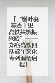 “槲叶裹粽香千里 高铁共筑振兴路”——郑客高铁四队端午文化专列温情启程