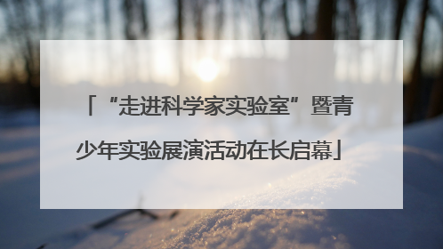 “走进科学家实验室”暨青少年实验展演活动在长启幕