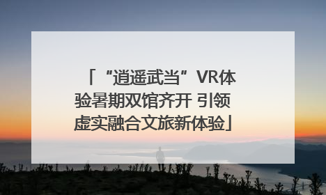 “逍遥武当”VR体验暑期双馆齐开 引领虚实融合文旅新体验