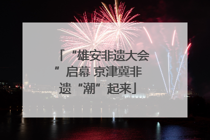 “雄安非遗大会”启幕 京津冀非遗“潮”起来