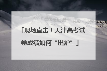 现场直击！天津高考试卷成绩如何“出炉”