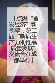 点燃“首发经济”新引擎,第二届“新质生产力助推高质量发展”交流会在成都举行