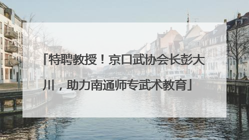 特聘教授！京口武协会长彭大川，助力南通师专武术教育