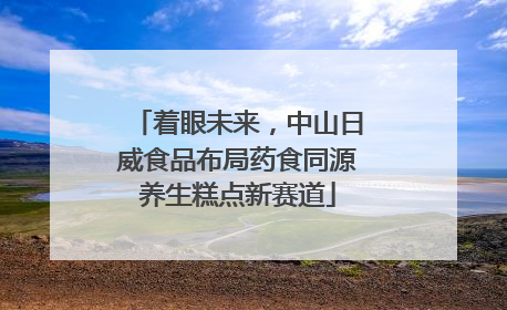 着眼未来，中山日威食品布局药食同源养生糕点新赛道