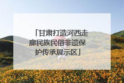 甘肃打造河西走廊民族民俗非遗保护传承展示区