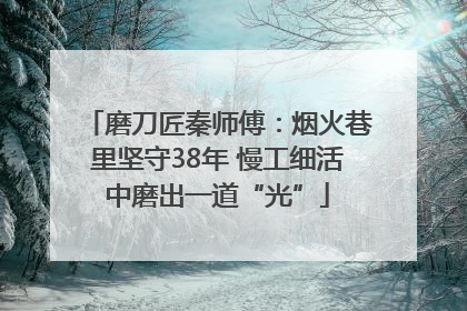 磨刀匠秦师傅：烟火巷里坚守38年 慢工细活中磨出一道“光”