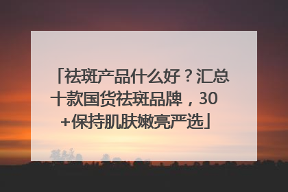 祛斑产品什么好？汇总十款国货祛斑品牌，30+保持肌肤嫩亮严选