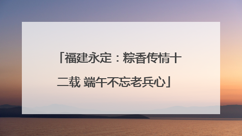 福建永定：粽香传情十二载 端午不忘老兵心