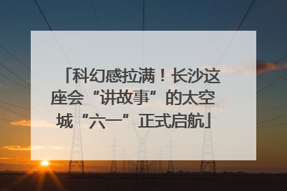 科幻感拉满！长沙这座会“讲故事”的太空城“六一”正式启航