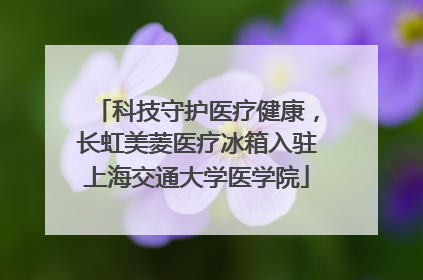 科技守护医疗健康，长虹美菱医疗冰箱入驻上海交通大学医学院