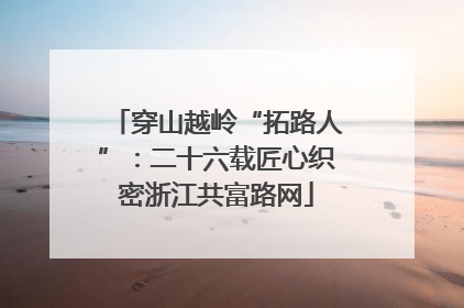穿山越岭“拓路人”：二十六载匠心织密浙江共富路网