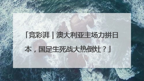 竞彩湃｜澳大利亚主场力拼日本，国足生死战大热倒灶？