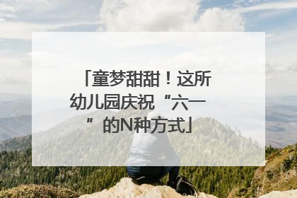 童梦甜甜！这所幼儿园庆祝“六一”的N种方式