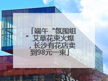 端午“氛围组”艾草花束火爆，长沙有花店卖到98元一束