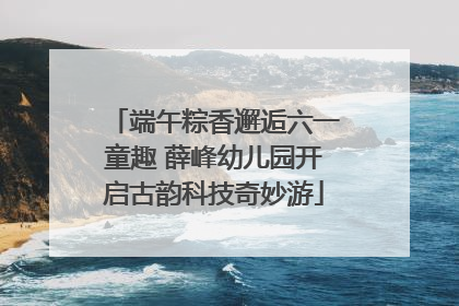 端午粽香邂逅六一童趣 薛峰幼儿园开启古韵科技奇妙游