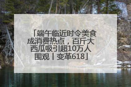 端午临近时令美食成消费热点，百斤大西瓜吸引超10万人围观丨变革618