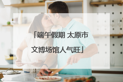 端午假期 太原市文博场馆人气旺