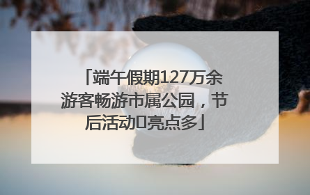 端午假期127万余游客畅游市属公园，节后活动﻿亮点多