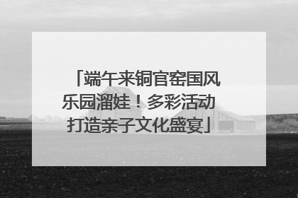 端午来铜官窑国风乐园溜娃！多彩活动打造亲子文化盛宴