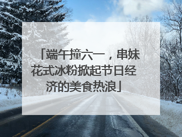 端午撞六一，串妹花式冰粉掀起节日经济的美食热浪