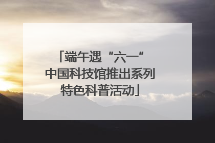 端午遇“六一” 中国科技馆推出系列特色科普活动