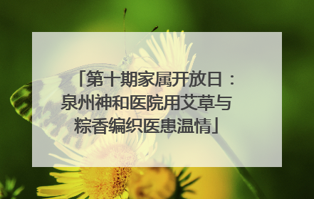 第十期家属开放日：泉州神和医院用艾草与粽香编织医患温情