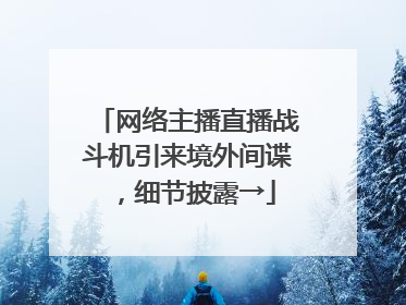 网络主播直播战斗机引来境外间谍，细节披露→