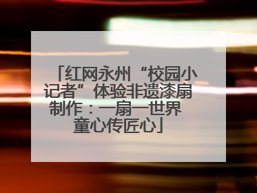红网永州“校园小记者”体验非遗漆扇制作：一扇一世界 童心传匠心