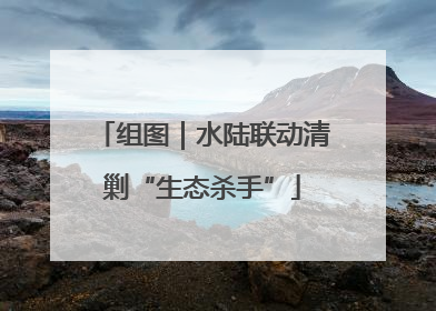 组图｜水陆联动清剿“生态杀手”