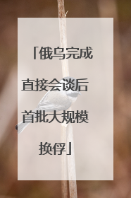 俄乌完成直接会谈后首批大规模换俘