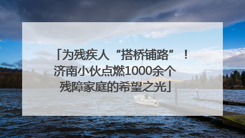 为残疾人“搭桥铺路”！济南小伙点燃1000余个残障家庭的希望之光