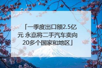 一季度出口额2.5亿元 永嘉将二手汽车卖向20多个国家和地区