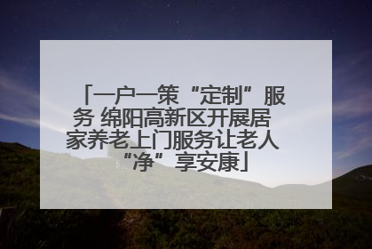 一户一策“定制”服务 绵阳高新区开展居家养老上门服务让老人“净”享安康