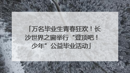 万名毕业生青春狂欢！长沙世界之窗举行“登顶吧！少年”公益毕业活动