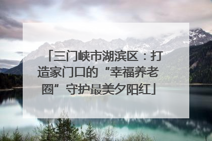 三门峡市湖滨区：打造家门口的“幸福养老圈”守护最美夕阳红