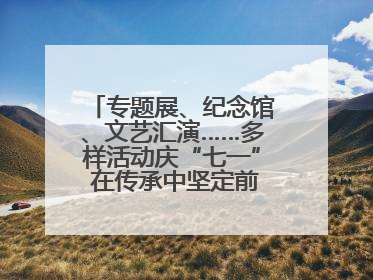 专题展、纪念馆、文艺汇演……多样活动庆“七一” 在传承中坚定前行脚步