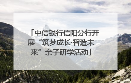 中信银行信阳分行开展“筑梦成长·智造未来”亲子研学活动