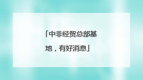 中非经贸总部基地，有好消息